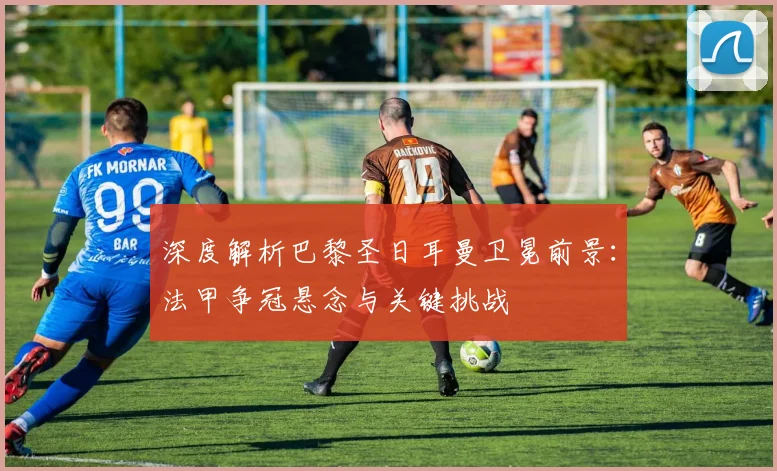 深度解析巴黎圣日耳曼卫冕前景:法甲争冠悬念与关键挑战