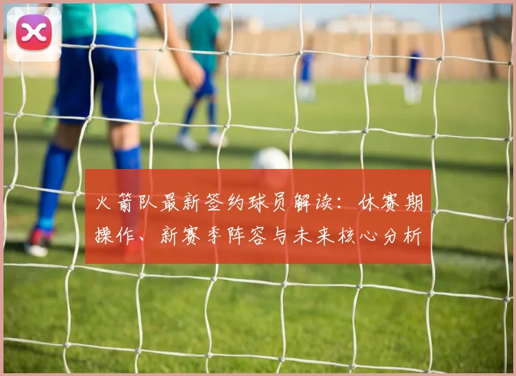 火箭队最新签约球员解读：休赛期操作、新赛季阵容与未来核心分析