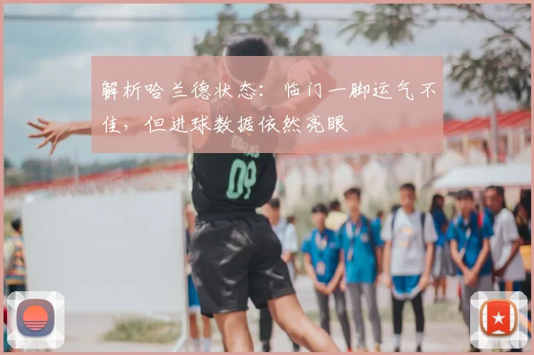 解析哈兰德状态:临门一脚运气不佳,但进球数据依然亮眼