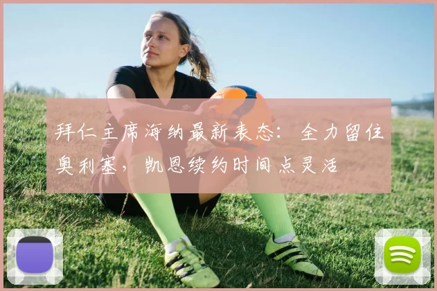 拜仁主席海纳最新表态：全力留住奥利塞，凯恩续约时间点灵活