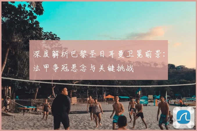 深度解析巴黎圣日耳曼卫冕前景：法甲争冠悬念与关键挑战