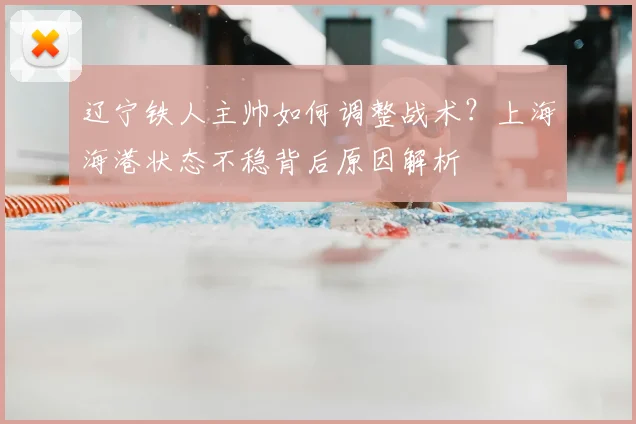辽宁铁人主帅如何调整战术？上海海港状态不稳背后原因解析