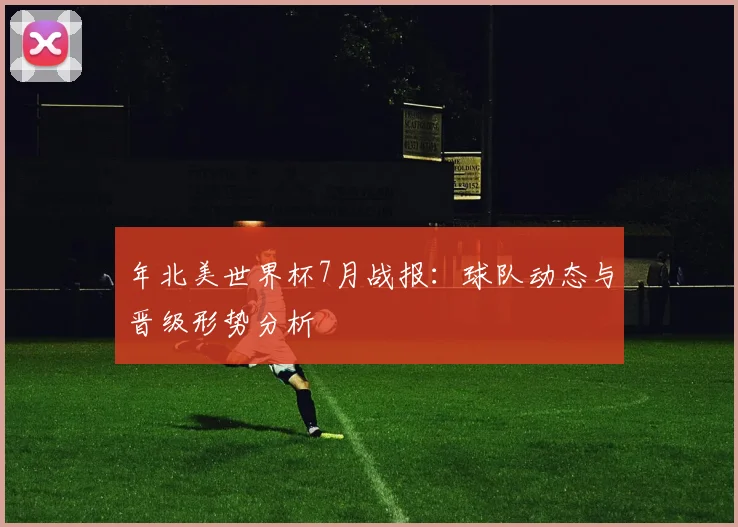 年北美世界杯7月战报:球队动态与晋级形势分析