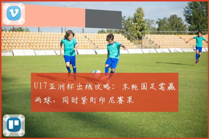 U17亚洲杯出线攻略:末轮国足需赢两球,同时紧盯印尼赛果