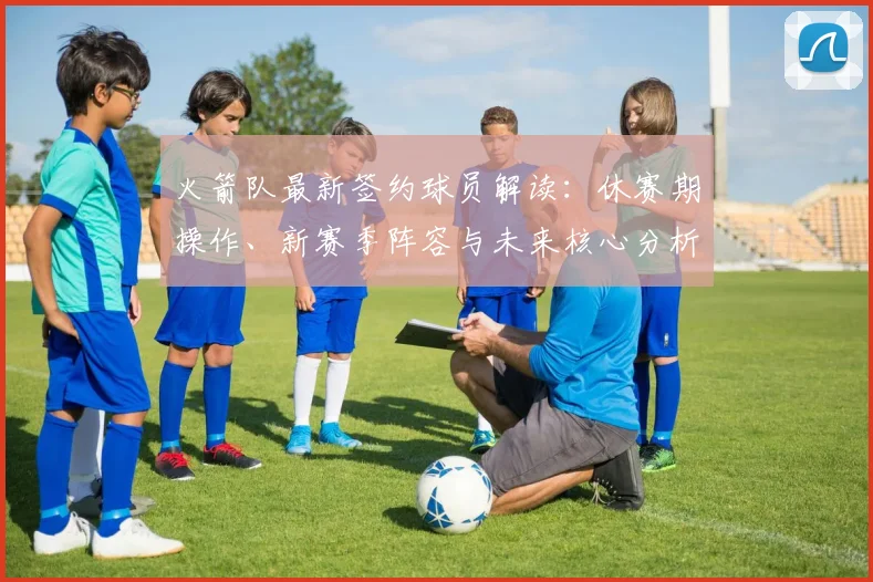 火箭队最新签约球员解读：休赛期操作、新赛季阵容与未来核心分析